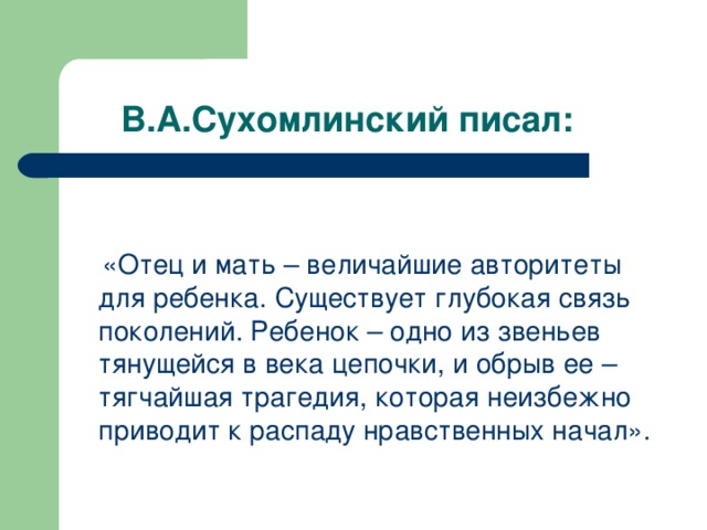 В.А.Сухомлинский писал:  «Отец и мать – величайшие авторитеты для ребенка. Существует глубокая связь поколений. Ребенок – одно из звеньев тянущейся в века цепочки, и обрыв ее – тягчайшая трагедия, которая неизбежно приводит к распаду нравственных начал».