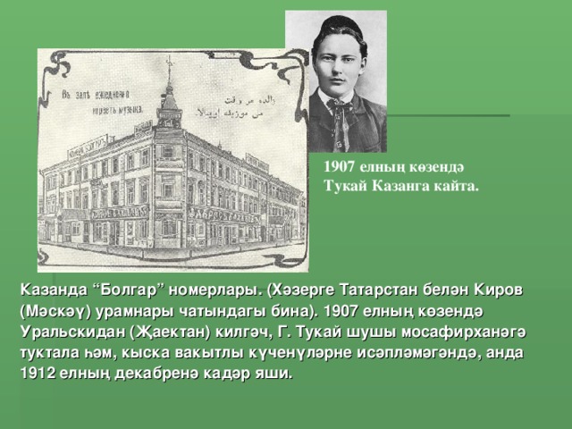 1907 елның көзендә Тукай Казанга кайта. Казанда “Болгар” номерлары. (Хәзерге Татарстан белән Киров (Мәскәү) урамнары чатындагы бина). 1907 елның көзендә Уральскидан (Җаектан) килгәч, Г. Тукай шушы мосафирханәгә туктала һәм, кыска вакытлы күченүләрне исәпләмәгәндә, анда 1912 елның декабренә кадәр яши.