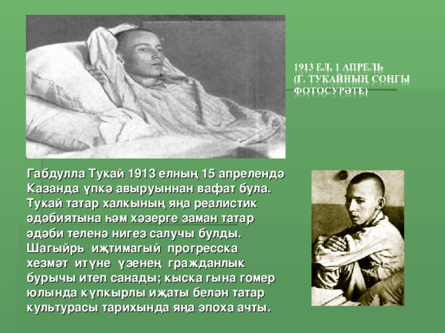 Габдулла Тукай 1913 елның 15 апрелендә Казанда үпкә авыруыннан вафат була. Тукай татар халкының яңа реалистик әдәбиятына һәм хәзерге заман татар әдәби теленә нигез салучы булды. Шагыйрь иҗтимагый прогресска хезмәт итүне үзенең гражданлык бурычы итеп санады; кыска гына гомер юлында күпкырлы иҗаты белән татар культурасы тарихында яңа эпоха ачты.