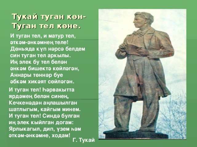 Тукай туган көн-  Туган тел көне. И туган тел, и матур тел,  әткәм-әнкәмнең теле!  Дөньяда күп нәрсә белдем  син туган тел аркылы.  Иң элек бу тел белән  әнкәм бишектә көйләгән,  Аннары төннәр буе  әбкәм хикәят сөйләгән.   И туган тел! Һәрвакытта ярдәмең белән синең,  Кечкенәдән аңлашылган шатлыгым, кайгым минем. И туган тел! Синдә булган иң элек кыйлган догам:  Ярлыкагыл, дип, үзем һәм әткәм-әнкәмне, ходам!  Г. Тукай