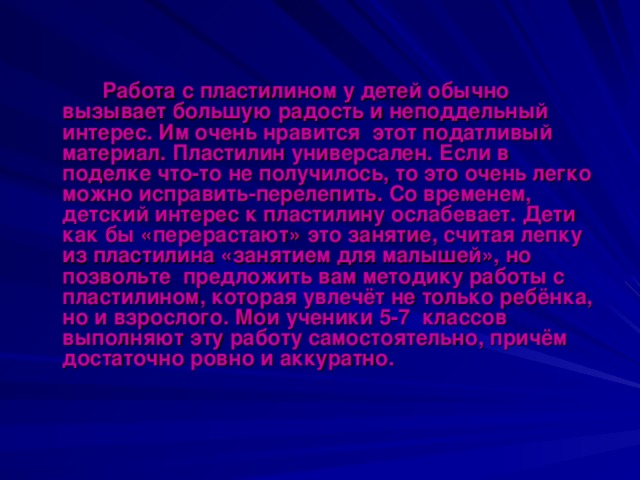 Работа с пластилином у детей обычно вызывает большую радость и неподдельный интерес. Им очень нравится этот податливый материал. Пластилин универсален. Если в поделке что-то не получилось, то это очень легко можно исправить-перелепить. Со временем, детский интерес к пластилину ослабевает. Дети как бы «перерастают» это занятие, считая лепку из пластилина «занятием для малышей», но позвольте предложить вам методику работы с пластилином, которая увлечёт не только ребёнка, но и взрослого. Мои ученики 5-7 классов выполняют эту работу самостоятельно, причём достаточно ровно и аккуратно.