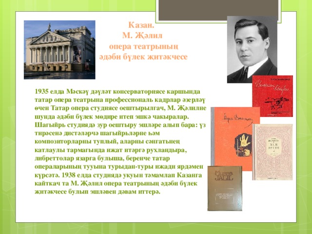 Казан.  М. Җәлил  опера театрының  әдәби бүлек җитәкчесе    1935 елда Мәскәү дәүләт консерваториясе каршында татар опера театрына профессиональ кадрлар әзерләү өчен Татар опера студиясе оештырылгач, М. Җәлилне шунда әдәби бүлек мөдире итеп эшкә чакыралар. Шагыйрь студиядә зур оештыру эшләре алып бара: үз тирәсенә дистәләрчә шагыйрьләрне һәм композиторларны туплый, аларны сәнгатьнең катлаулы тармагында иҗат итәргә рухландыра, либреттолар язарга булыша, беренче татар операларының тууына турыдан-туры иҗади ярдәмен күрсәтә. 1938 елда студиядә укуын тәмамлап Казанга кайткач та М. Җәлил опера театрының әдәби бүлек җитәкчесе булып эшләвен дәвам иттерә.