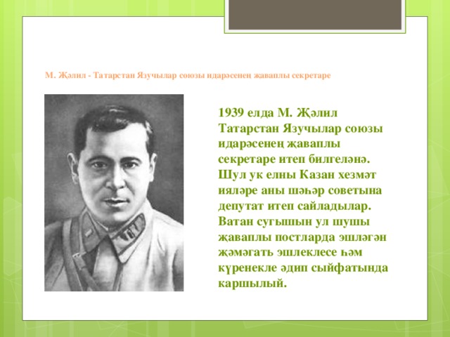 М. Җәлил - Татарстан Язучылар союзы идарәсенең җаваплы секретаре 1939 елда М. Җәлил Татарстан Язучылар союзы идарәсенең җаваплы секретаре итеп билгеләнә. Шул ук елны Казан хезмәт ияләре аны шәһәр советына депутат итеп сайладылар. Ватан сугышын ул шушы җаваплы постларда эшләгән җәмәгать эшлеклесе һәм күренекле әдип сыйфатында каршылый.