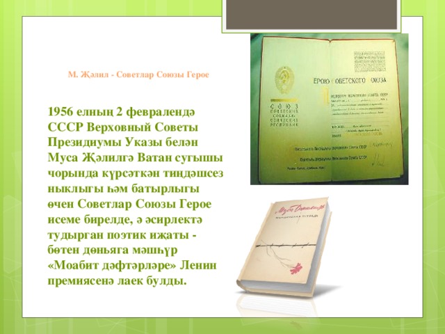 М. Җәлил - Советлар Союзы Герое 1956 елның 2 февралендә СССР Верховный Советы Президиумы Указы белән Муса Җәлилгә Ватан сугышы чорында күрсәткән тиңдәшсез ныклыгы һәм батырлыгы өчен Советлар Союзы Герое исеме бирелде, ә әсирлектә тудырган поэтик иҗаты - бөтен дөньяга мәшһүр «Моабит дәфтәрләре» Ленин премиясенә лаек булды.