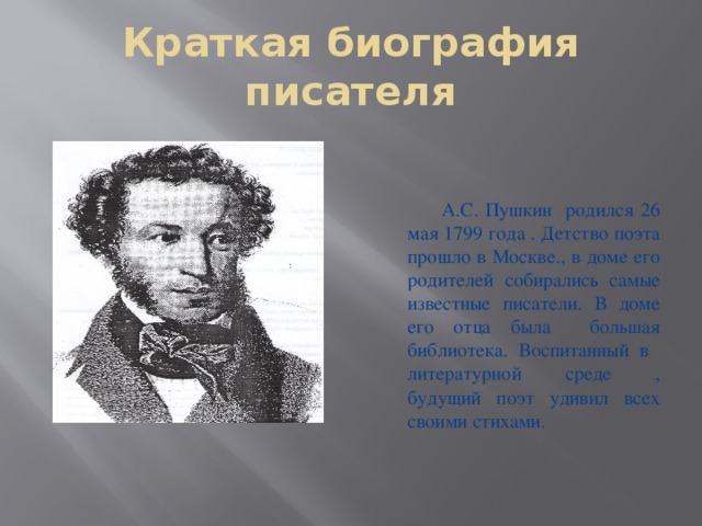 Краткая биография писателя  А.С. Пушкин родился 26 мая 1799 года . Детство поэта прошло в Москве., в доме его родителей собирались самые известные писатели. В доме его отца была большая библиотека. Воспитанный в литературной среде , будущий поэт удивил всех своими стихами .