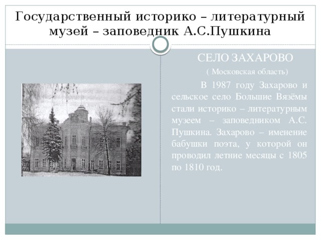 Государственный историко – литературный музей – заповедник А.С.Пушкина  СЕЛО ЗАХАРОВО  ( Московская область)  В 1987 году Захарово и сельское село Большие Вязёмы стали историко – литературным музеем – заповедником А.С. Пушкина. Захарово – именение бабушки поэта, у которой он проводил летние месяцы с 1805 по 1810 год.