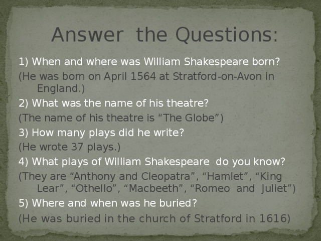 Answer the Questions:  1) When and where was  William Shakespeare born? (He was born on April 1564 at Stratford-on-Avon in England.) 2) What was the name of his theatre? (The name of his theatre is “The Globe”) 3) How many plays did he write? (He wrote 37 plays.) 4) What plays of William Shakespeare do you know? (They are “Anthony and Cleopatra”, “Hamlet”, “King Lear”, “Othello”, “Macbeeth”, “Romeo and Juliet”) 5) Where and when was he buried? (He was buried in the church of Stratford in 1616)