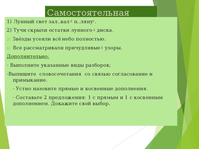 Самостоятельная работа. 1) Лунный свет зал..вал 2 п..ляну 1 . 2) Тучи скрыли остатки лунного 2 диска. Звёзды усеяли всё  небо полностью. Все рассматривали причудливые 2 узоры. Дополнительно:  - Выполните указанные виды разборов; -Выпишите словосочетания со связью согласование и примыкание.