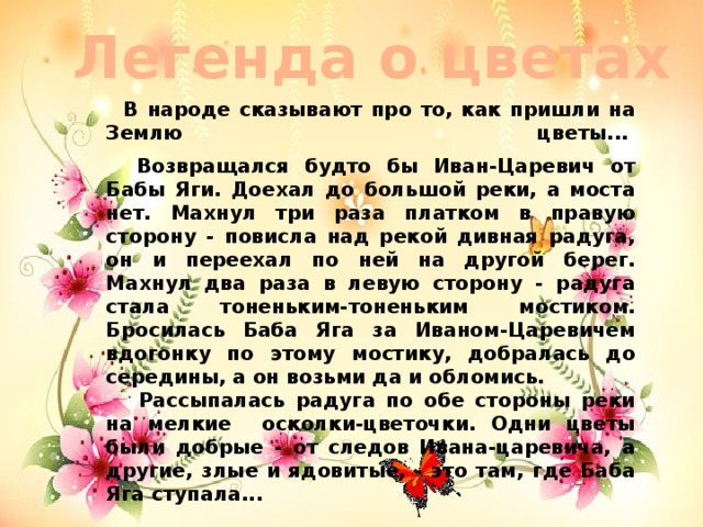 Легенда о цветах  В народе сказывают про то, как пришли на Землю цветы...     Возвращался будто бы Иван-Царевич от Бабы Яги. Доехал до большой реки, а моста нет. Махнул три раза платком в правую сторону - повисла над рекой дивная радуга, он и переехал по ней на другой берег. Махнул два раза в левую сторону - радуга стала тоненьким-тоненьким мостиком. Бросилась Баба Яга за Иваном-Царевичем вдогонку по этому мостику, добралась до середины, а он возьми да и обломись.  Рассыпалась радуга по обе стороны реки на мелкие осколки-цветочки. Одни цветы были добрые - от следов Ивана-царевича, а другие, злые и ядовитые, - это там, где Баба Яга ступала...