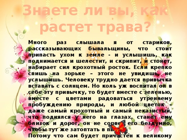 Знаете ли вы, как растет трава? Много раз слышала я от стариков, рассказывающих бывальщины, что стоит припасть ухом к земле - и услышишь, как поднимается и шелестит, и скрипит, и стонет, набирает сил крохотный росток. Если крепко спишь на зорьке – этого не увидишь, не услышишь. Человеку трудно дается привычка вставать с солнцем. Но коль уж воспитал он в себе эту привычку, то будет вместе с зеленью, вместе с цветами радоваться утреннему пробуждению природы, и любой цветок – даже самый крохотный и самый неказистый, что поднялся у него на глазах, станет ему близок и дорог, он не сорвет его бездумно, чтобы тут же затоптать в пыли… Потому что сам будет причастен к великому таинству волшебницы Флоры.