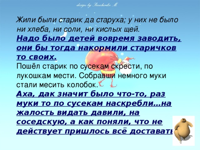 Жили были старик да старуха; у них не было ни хлеба, ни соли, ни кислых щей.  Надо было детей вовремя заводить, они бы тогда накормили старичков то своих.  Пошёл старик по сусекам скрести, по лукошкам мести. Собравши немного муки стали месить колобок.  Аха, дак значит было что-то, раз муки то по сусекам наскребли…на жалость видать давили, на соседскую, а как поняли, что не действует пришлось всё доставать.