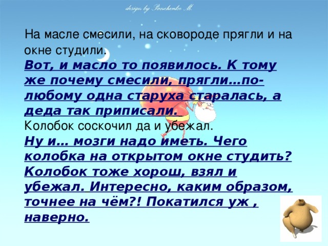 На масле смесили, на сковороде прягли и на окне студили.  Вот, и масло то появилось. К тому же почему смесили, прягли…по-любому одна старуха старалась, а деда так приписали.   Колобок соскочил да и убежал.  Ну и… мозги надо иметь. Чего колобка на открытом окне студить? Колобок тоже хорош, взял и убежал.  Интересно, каким образом, точнее на чём?! Покатился уж , наверно.