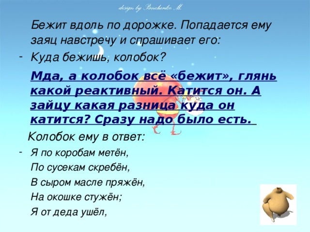 Бежит вдоль по дорожке. Попадается ему заяц навстречу и спрашивает его: Куда бежишь, колобок?  Мда, а колобок всё «бежит», глянь какой реактивный. Катится он. А зайцу какая разница куда он катится? Сразу надо было есть.   Колобок ему в ответ: Я по коробам метён,  По сусекам скребён,  В сыром масле пряжён,  На окошке стужён;  Я от деда ушёл,