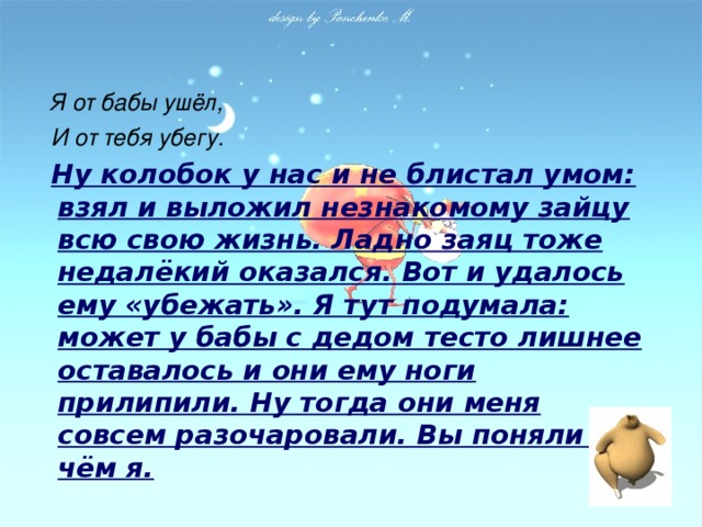 Я от бабы ушёл,  И от тебя убегу.  Ну колобок у нас и не блистал умом: взял и выложил незнакомому зайцу всю свою жизнь. Ладно заяц тоже недалёкий оказался. Вот и удалось ему «убежать». Я тут подумала: может у бабы с дедом тесто лишнее оставалось и они ему ноги прилипили. Ну тогда они меня совсем разочаровали. Вы поняли о чём я.