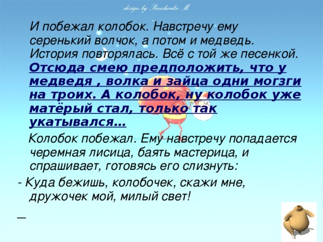 И побежал колобок. Навстречу ему серенький волчок, а потом и медведь. История повторялась. Всё с той же песенкой.  Отсюда смею предположить, что у медведя , волка и зайца одни могзги на троих. А колобок, ну колобок уже матёрый стал, только так укатывался…  Колобок побежал. Ему навстречу попадается черемная лисица, баять мастерица, и спрашивает, готовясь его слизнуть: - Куда бежишь, колобочек, скажи мне, дружочек мой, милый свет!