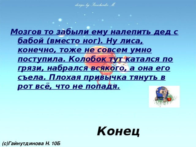 Мозгов то забыли ему налепить дед с бабой (вместо ног). Ну лиса, конечно, тоже не совсем умно поступила. Колобок тут катался по грязи, набрался всякого, а она его съела. Плохая привычка тянуть в рот всё, что не попадя. Конец (с)Гайнутдинова Н. 10Б