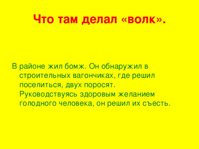 Что там делал «волк». В районе жил бомж. Он обнаружил в строительных вагончиках, где решил поселиться, двух поросят.  Руководствуясь здоровым желанием голодного человека, он решил их съесть.