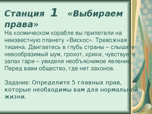 Станция 1  «Выбираем права»  На космическом корабле вы прилетели на неизвестную планету «Вискос». Тревожная тишина. Двигаетесь в глубь страны – слышите невообразимый шум, грохот, крики, чувствуете запах гари – увидели необъяснимое явление. Перед вами общество, где нет законов.   Задание: Определите 5 главных прав, которые необходимы вам для нормальной жизни.