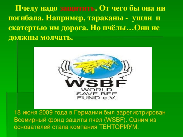 Пчелу надо защитить . От чего бы она ни погибала. Например, тараканы - ушли и скатертью им дорога. Но пчёлы … Они не должны молчать.  18 июня 2009 года в Германии был зарегистрирован Всемирный фонд защиты пчел (WSBF). Одним из основателей стала компания ТЕНТОРИУМ.