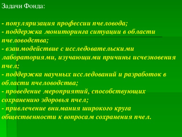 Задачи Фонда: - популяризация профессии пчеловода; - поддержка мониторинга ситуации в области пчеловодства; - взаимодействие с исследовательскими лабораториями, изучающими причины исчезновения пчел; - поддержка научных исследований и разработок в области пчеловодства; - проведение мероприятий, способствующих сохранению здоровья пчел; - привлечение внимания широкого круга общественности к вопросам сохранения пчел.