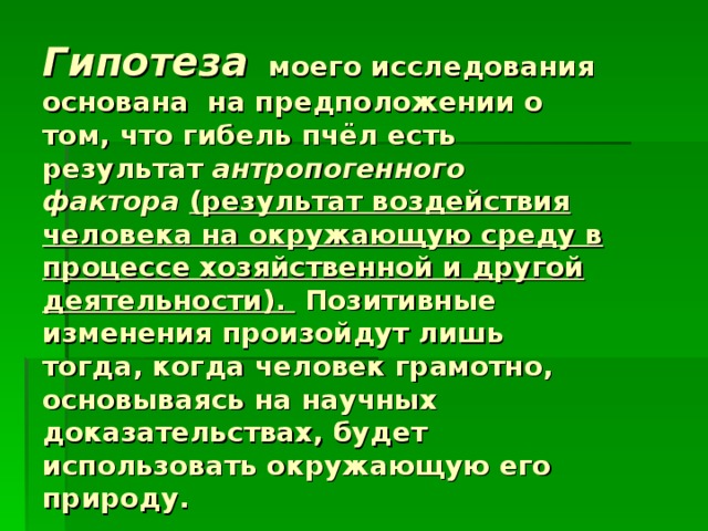 Гипотеза  моего исследования основана на предположении о том, что гибель пчёл есть результат антропогенного фактора  (результат воздействия человека на окружающую среду в процессе хозяйственной и другой деятельности). Позитивные изменения произойдут лишь тогда, когда человек грамотно, основываясь на научных доказательствах, будет использовать окружающую его природу.