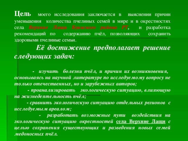 Цель  моего исследования заключается в выяснении причин уменьшения количества пчелиных семей в мире и в окрестностях села Верхние Лащи Буинского района РТ , и разработка рекомендаций по содержанию пчёл, позволяющих сохранить здоровыми пчелиные семьи.  Её  достижение предполагает решение следующих задач:     - изучить болезни пчёл, и причин их возникновения, основываясь на научной литературе по исследуемому вопросу не только отечественных, но и зарубежных авторов;  - проанализировать экологическую ситуацию, влияющую на жизнедеятельность пчёл;  - сравнить экологическую ситуацию отдельных регионов с исследуемым ареалом;  - разработать возможные пути воздействия на экологическую ситуацию окрестностей села Верхние Лащи с целью сохранения существующих и разведения новых семей медоносных пчёл.