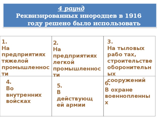 4 раунд Реквизированных инородцев в 1916  году решено было использовать 1. На предприятиях тяжелой промышленности 3. На тыловых рабо тах, строительстве оборонительных сооружений 2. На предприятиях легкой промышленности 4. Во внутренних войсках 6. В охране военнопленных 5. В действующей армии