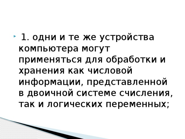 1. одни и те же устройства компьютера могут применяться для обработки и хранения как числовой информации, представленной в двоичной системе счисления, так и логических переменных;