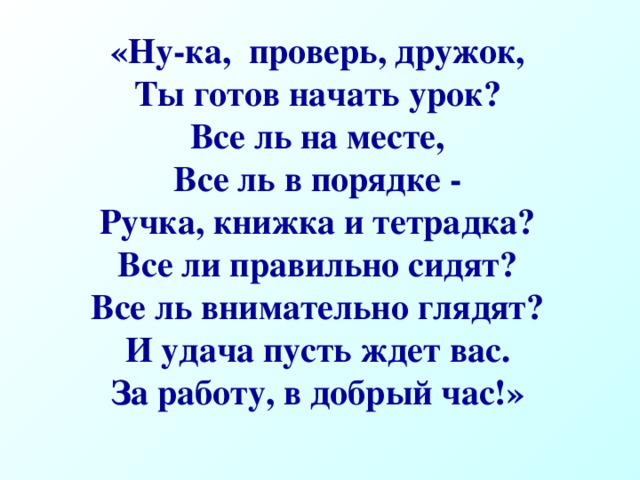 «Ну-ка, проверь, дружок, Ты готов начать урок? Все ль на месте, Все ль в порядке - Ручка, книжка и тетрадка? Все ли правильно сидят? Все ль внимательно глядят? И удача пусть ждет вас. За работу, в добрый час!»