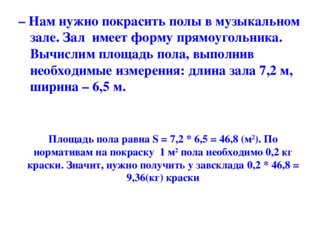 – Нам нужно покрасить полы в музыкальном зале. Зал имеет форму прямоугольника. Вычислим площадь пола, выполнив необходимые измерения: длина зала 7,2 м, ширина – 6,5 м.  Площадь пола равна S = 7,2 * 6,5 = 46,8 (м 2 ). По нормативам на покраску 1 м 2 пола необходимо 0,2 кг краски. Значит, нужно получить у завсклада 0,2 * 46,8 = 9,36(кг) краски