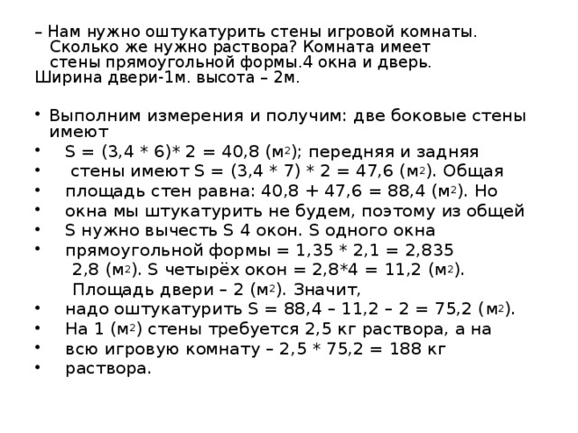 – Нам нужно оштукатурить стены игровой комнаты.  Сколько же нужно раствора? Комната имеет  стены прямоугольной формы.4 окна и дверь.  Ширина двери-1м. высота – 2м. Выполним измерения и получим: две боковые стены имеют  S = (3,4 * 6)* 2  =  40,8 ( м 2 ); передняя и задняя  стены имеют S = (3,4 * 7) * 2 = 47,6 ( м 2 ). Общая   площадь стен равна: 40,8 + 47,6  = 88,4 ( м 2 ). Но   окна мы штукатурить не будем, поэтому из общей  S нужно вычесть S 4 окон. S одного окна   прямоугольной формы = 1,35 * 2,1 = 2,835   2,8  ( м 2 ). S четырёх окон = 2,8*4  =  11,2 ( м 2 ).  Площадь двери – 2 ( м 2 ). Значит,