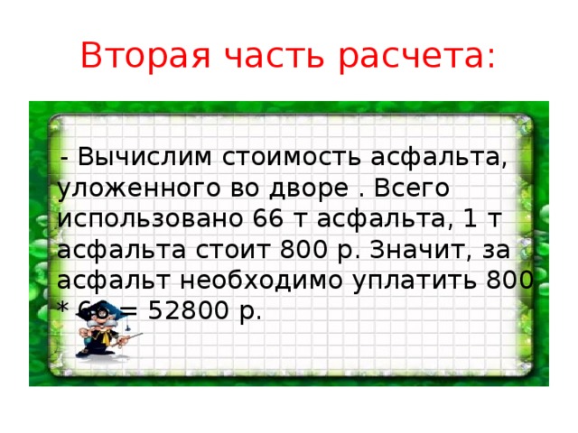 Вторая часть расчета:  - Вычислим стоимость асфальта, уложенного во дворе . Всего использовано 66 т асфальта, 1 т асфальта стоит 800 р. Значит, за асфальт необходимо уплатить 800 * 66 = 52800 р.