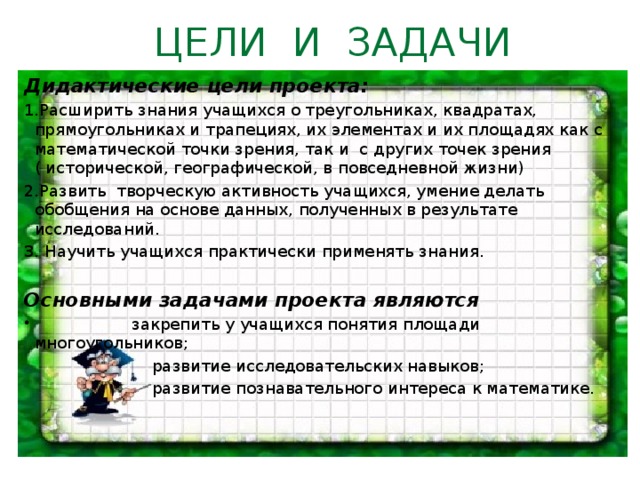 ЦЕЛИ И ЗАДАЧИ Дидактические цели проекта: 1.Расширить знания учащихся о треугольниках, квадратах, прямоугольниках и трапециях, их элементах и их площадях как с математической точки зрения, так и с других точек зрения ( исторической, географической, в повседневной жизни) 2.Развить творческую активность учащихся, умение делать обобщения на основе данных, полученных в результате исследований. 3. Научить учащихся практически применять знания.   Основными задачами проекта являются  закрепить у учащихся понятия площади многоугольников;  развитие исследовательских навыков;  развитие познавательного интереса к математике.  