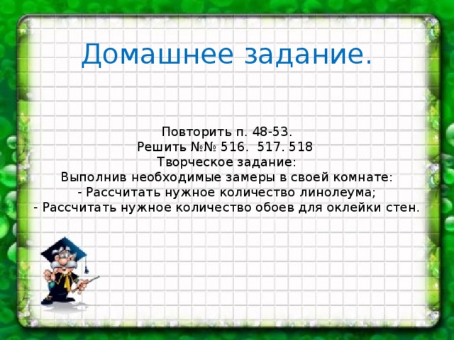 Домашнее задание.        Повторить п. 48-53.  Решить №№ 516. 517. 518  Творческое задание:  Выполнив необходимые замеры в своей комнате:  - Рассчитать нужное количество линолеума;  - Рассчитать нужное количество обоев для оклейки стен.