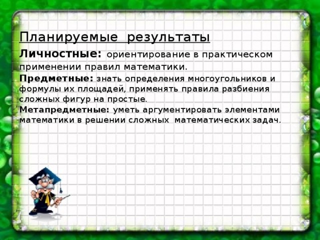 Планируемые результаты  Личностные:  ориентирование в практическом применении правил математики.  Предметные:  знать определения многоугольников и формулы их площадей, применять правила разбиения сложных фигур на простые.  Метапредметные: уметь аргументировать элементами математики в решении сложных математических задач.