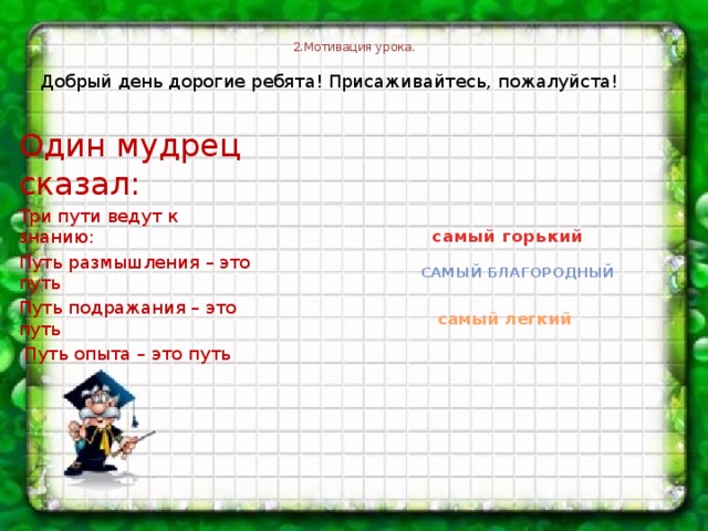 2.Мотивация урока.   Добрый день дорогие ребята! Присаживайтесь, пожалуйста! Один мудрец сказал: Три пути ведут к знанию: Путь размышления – это путь Путь подражания – это путь  Путь опыта – это путь   самый горький самый благородный самый легкий