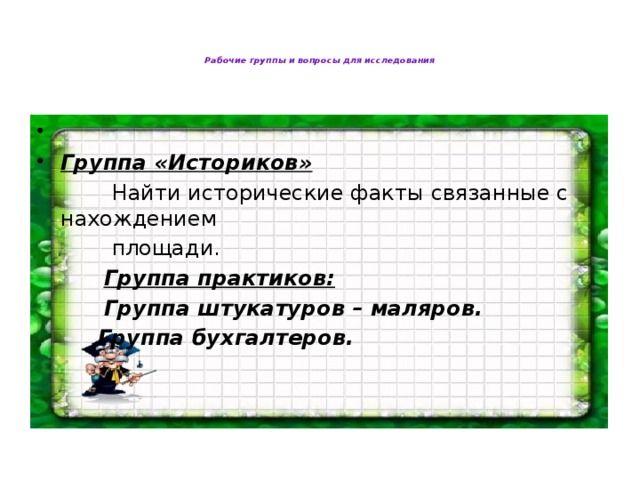 Рабочие группы и вопросы для исследования          Группа «Историков»  Найти исторические факты связанные с нахождением  площади.  Группа практиков:  Группа штукатуров – маляров.  Группа бухгалтеров.