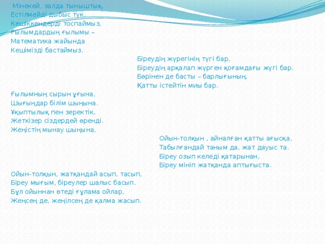 Мінекей, залда тыныштық, Естілмейді дыбыс түк. Кешіккендерді тоспаймыз, Ғылымдардың ғылымы – Математика жайында Кешімізді бастаймыз.  Біреудің жүрегінің түгі бар,  Біреудің арқалап жүрген қоғамдағы жүгі бар.  Бәрінен де басты – барлығының,  Қатты істейтін миы бар. Ғылымның сырын ұғына, Шығыңдар білім шыңына. Ұқыптылық пен зеректік, Жеткізер сіздердей өренді. Жеңістің мынау шыңына,  Ойын-толқын , айналған қатты ағысқа,  Табылғандай таным да, жат дауыс та.  Біреу озып келеді қатарынан,  Біреу мініп жатқанда аптығыста. Ойын-толқын, жатқандай асып, тасып, Біреу мығым, біреулер шалыс басып. Бұл ойыннан өтеді ғұлама ойлар, Жеңсең де, жеңілсең де қалма жасып.