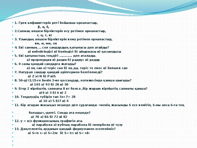 1. Грек алфавиттерін реті бойынша орналастыр,  β, α, δ, 2.Салмақ өлшем бірліктерін өсу ретімен орналастыр,  г, ц, т, кг 3. Ұзындық өлшем бірліктерін кему ретімен орналастыр,  км, м, мм, см 4. Екі санның … сол сандардың қатынасы деп атайды?  а) көбейтіндісі в) бөліндісі б) айырмасы в) қосындысы 5. Екі қатынастың теңдігі …………. деп аталады.  а) прорпорция в) рация б) радиус в) радар 6. 0 саны қандай сандарға жатады?  а) оң сан ә) теріс сан б) оң да, теріс те емес в) бөлшек сан 7. Натурал сандар қандай әріптермен белгіленеді?  а) Z ә) N б) P в)S 8. 50-ді (1/2)-ге бөліп 3-ке қоссаңдар, нәтижесінде қанша шығады?  а) 103 ә) 93 б) 28 в) 30 9. Егер 2 кірпіштің салмағы 8 кг болса ,бір жарым кірпіштің салмағы қанша?  а)4 ә) 3 б) 6 в) 2 10. Теңдеудің түбірін тап 3х+7= 28  а) 10 ә) 5 б)7 в) 4 11. Бір атадан жасыңыз нешеде деп сұрағанда: «менің жасымды 6 есе кемітіп, 6-ны алса 6-ға тең  болады»,-депті. Сонда ата нешеде?  а) 78 ә) 86 б) 72 в) 82 12. у = к/х функциясының графигін ата.  а) парабола ә) кубтық парабола б) гипербола в) түзу 13. Дөңгелектің ауданын қандай формуламен есептейміз?  а) S=π r 2 ә) S=2nr б) S= tr 2 в) S= rd 2      