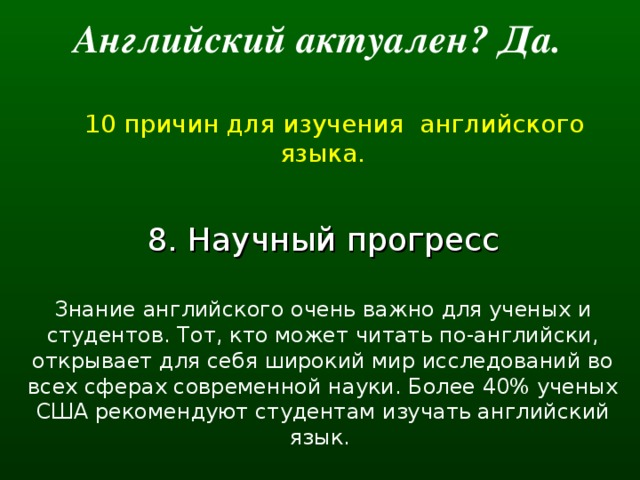 Английский актуален? Да.   10 причин для изучения английского языка. 8. Научный прогресс Знание английского очень важно для ученых и студентов. Тот, кто может читать по-английски, открывает для себя широкий мир исследований во всех сферах современной науки. Более 40% ученых США рекомендуют студентам изучать английский язык.