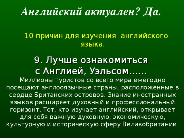 Английский актуален? Да.   10 причин для изучения английского языка. 9. Лучше ознакомиться с Англией, Уэльсом…… Миллионы туристов со всего мира ежегодно посещают англооязычные страны, расположенные в сердце Британских островов. Знание иностранных языков расширяет духовный и профессиональный горизонт. Тот, кто изучает английский, открывает для себя важную духовную, экономическую, культурную и историческую сферу Великобритании.