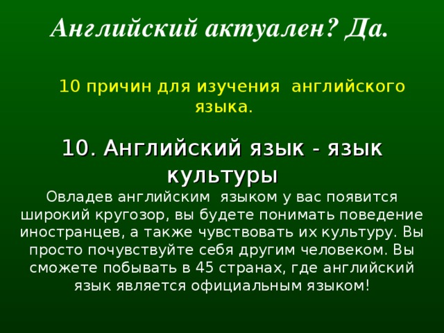 Английский актуален? Да.   10 причин для изучения английского языка. 10. Английский язык - язык культуры Овладев английским  языком у вас появится широкий кругозор, вы будете понимать поведение иностранцев, а также чувствовать их культуру. Вы просто почувствуйте себя другим человеком. Вы сможете побывать в 45 странах, где английский язык является официальным языком!