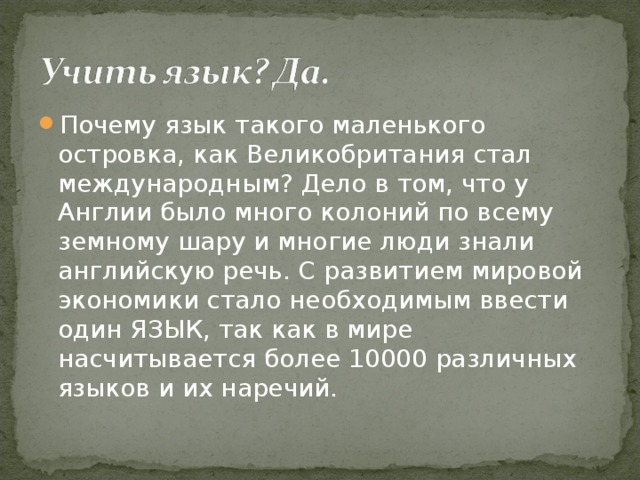 Почему язык такого маленького островка, как Великобритания стал международным? Дело в том, что у Англии было много колоний по всему земному шару и многие люди знали английскую речь. С развитием мировой экономики стало необходимым ввести один ЯЗЫК, так как в мире насчитывается более 10000 различных языков и их наречий.