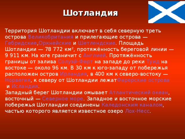 Шотландия  Территория Шотландии включает в себя северную треть острова  Великобритания  и прилегающие острова —  Гебридские , Оркнейские  и  Шетлендские . Площадь Шотландии — 78 772 км², протяжённость береговой линии — 9 911 км. На юге граничит с  Англией . Протяжённость границы от залива  Солуэй-Ферт  на западе до реки  Туид  на востоке — около 96 км. В 30 км к юго-западу от побережья расположен остров  Ирландия , в 400 км к северо-востоку —  Норвегия , к северу от Шотландии лежат Фарерские острова  и  Исландия . Западный берег Шотландии омывает  Атлантический океан , восточный —  Северное море . Западное и восточное морские побережья Шотландии соединены  Каледонским каналом , частью которого является известное озеро  Лох-Несс .