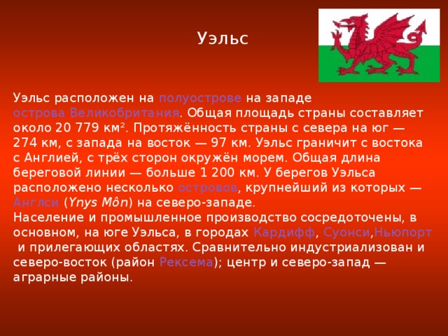 Уэльс Уэльс расположен на  полуострове  на западе  острова Великобритания . Общая площадь страны составляет около 20 779 км². Протяжённость страны с севера на юг — 274 км, с запада на восток — 97 км. Уэльс граничит с востока с Англией, с трёх сторон окружён морем. Общая длина береговой линии — больше 1 200 км. У берегов Уэльса расположено несколько  островов , крупнейший из которых —  Англси  ( Ynys Môn ) на северо-западе. Население и промышленное производство сосредоточены, в основном, на юге Уэльса, в городах  Кардифф ,  Суонси , Ньюпорт  и прилегающих областях. Сравнительно индустриализован и северо-восток (район  Рексема ); центр и северо-запад — аграрные районы.