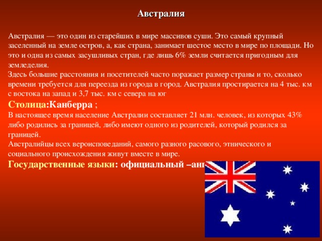 Австралия  Австралия — это один из старейших в мире массивов суши. Это самый крупный заселенный на земле остров, а, как страна, занимает шестое место в мире по площади. Но это и одна из самых засушливых стран, где лишь 6% земли считается пригодным для земледелия. Здесь большие расстояния и посетителей часто поражает размер страны и то, сколько времени требуется для переезда из города в город. Австралия простирается на 4 тыс. км с востока на запад и 3,7 тыс. км с севера на юг Столица :Канберра ; В настоящее время население Австралии составляет 21 млн. человек, из которых 43% либо родились за границей, либо имеют одного из родителей, который родился за границей. Австралийцы всех вероисповеданий, самого разного расового, этнического и социального происхождения живут вместе в мире. Государственные языки : официальный –английский