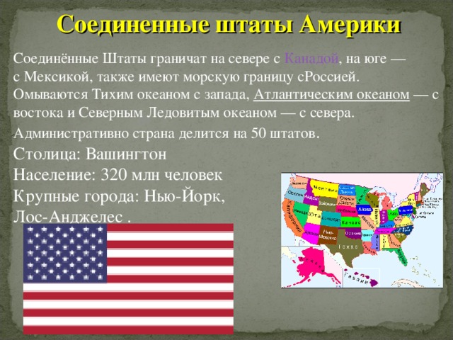 Соединенные штаты Америки  Соединённые Штаты граничат на севере с  Канадой , на юге — с Мексикой, также имеют морскую границу сРоссией. Омываются Тихим океаном с запада,  Атлантическим океаном  — с востока и Северным Ледовитым океаном — с севера. Административно страна делится на 50 штатов . Столица: Вашингтон Население: 320 млн человек   Крупные города: Нью-Йорк, Лос-Анджелес .