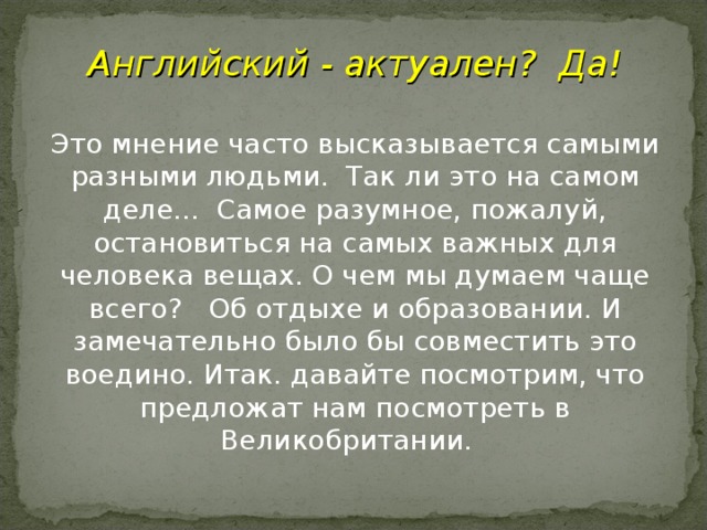 Английский - актуален?  Да! Это мнение часто высказывается самыми разными людьми.  Так ли это на самом деле...  Самое разумное, пожалуй, остановиться на самых важных для человека вещах. О чем мы думаем чаще всего?   Об отдыхе и образовании. И замечательно было бы совместить это воедино. Итак. давайте посмотрим, что предложат нам посмотреть в Великобритании.  