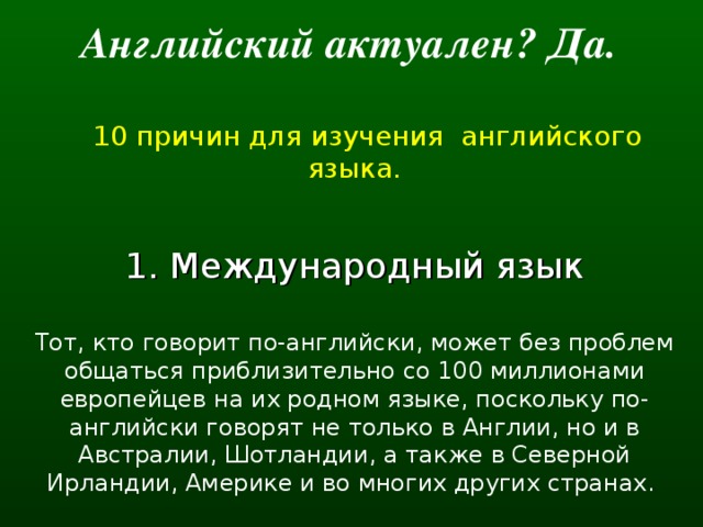 Английский актуален? Да.   10 причин для изучения английского языка. 1. Международный язык Тот, кто говорит по-английски, может без проблем общаться приблизительно со 100 миллионами европейцев на их родном языке, поскольку по-английски говорят не только в Англии, но и в Австралии, Шотландии, а также в Северной Ирландии, Америке и во многих других странах.