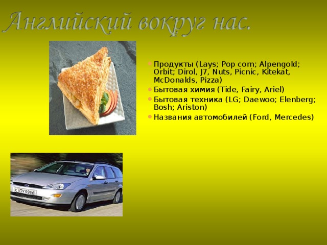 Продукты ( Lays; Pop corn; Alpengold; Orbit; Dirol,  J7, Nuts, Picnic , Kitekat, McDonalds, Pizza ) Бытовая химия ( Tide, Fairy, Ariel ) Бытовая техника ( LG; Daewoo; Elenberg; Bosh; Ariston ) Названия автомобилей ( Ford,  Mercedes )